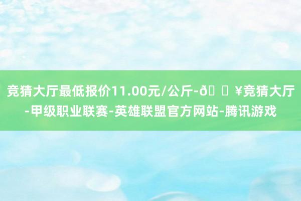 竞猜大厅最低报价11.00元/公斤-🔥竞猜大厅-甲级职业联赛-英雄联盟官方网站-腾讯游戏