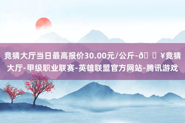 竞猜大厅当日最高报价30.00元/公斤-🔥竞猜大厅-甲级职业联赛-英雄联盟官方网站-腾讯游戏