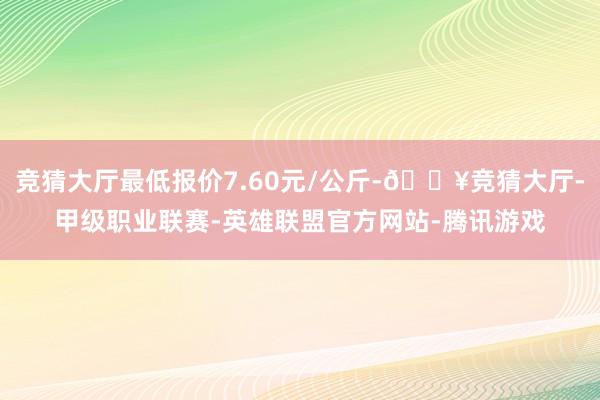 竞猜大厅最低报价7.60元/公斤-🔥竞猜大厅-甲级职业联赛-英雄联盟官方网站-腾讯游戏