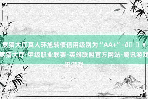 竞猜大厅真人环旭转债信用级别为“AA+”-🔥竞猜大厅-甲级职业联赛-英雄联盟官方网站-腾讯游戏