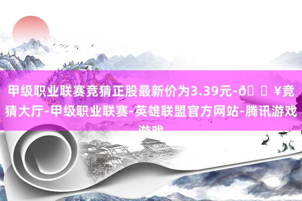 甲级职业联赛竞猜正股最新价为3.39元-🔥竞猜大厅-甲级职业联赛-英雄联盟官方网站-腾讯游戏