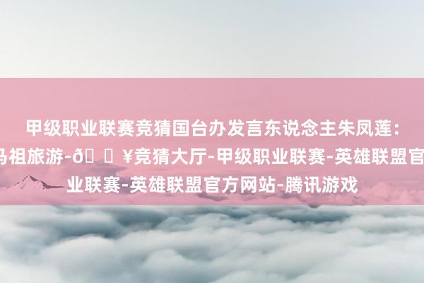 甲级职业联赛竞猜国台办发言东说念主朱凤莲：对于大陆住户赴马祖旅游-🔥竞猜大厅-甲级职业联赛-英雄联盟官方网站-腾讯游戏