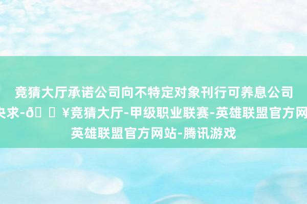 竞猜大厅承诺公司向不特定对象刊行可养息公司债券的注册央求-🔥竞猜大厅-甲级职业联赛-英雄联盟官方网站-腾讯游戏