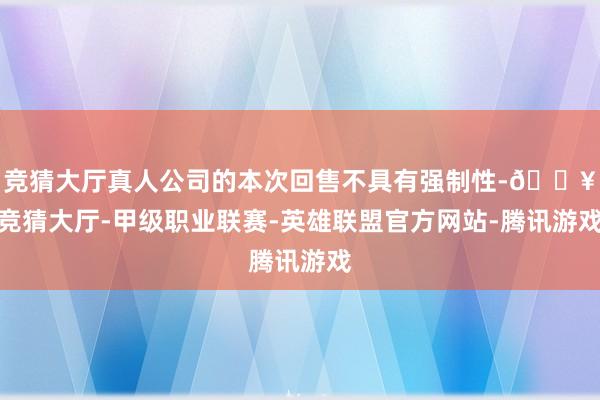 竞猜大厅真人公司的本次回售不具有强制性-🔥竞猜大厅-甲级职业联赛-英雄联盟官方网站-腾讯游戏