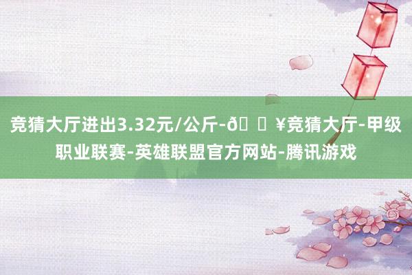 竞猜大厅进出3.32元/公斤-🔥竞猜大厅-甲级职业联赛-英雄联盟官方网站-腾讯游戏