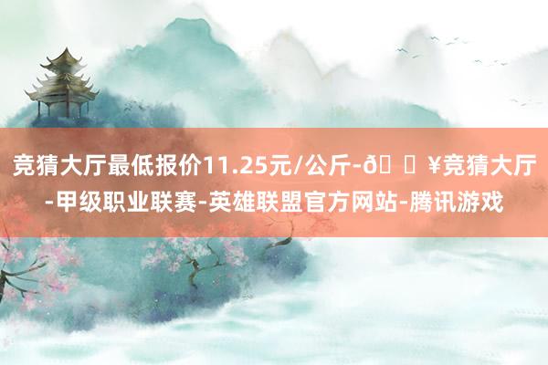 竞猜大厅最低报价11.25元/公斤-🔥竞猜大厅-甲级职业联赛-英雄联盟官方网站-腾讯游戏