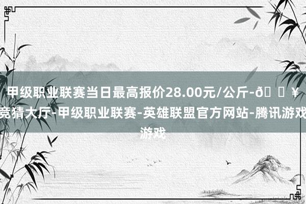 甲级职业联赛当日最高报价28.00元/公斤-🔥竞猜大厅-甲级职业联赛-英雄联盟官方网站-腾讯游戏