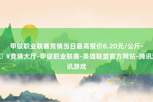 甲级职业联赛竞猜当日最高报价8.20元/公斤-🔥竞猜大厅-甲级职业联赛-英雄联盟官方网站-腾讯游戏