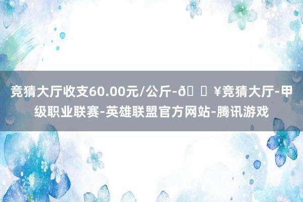 竞猜大厅收支60.00元/公斤-🔥竞猜大厅-甲级职业联赛-英雄联盟官方网站-腾讯游戏