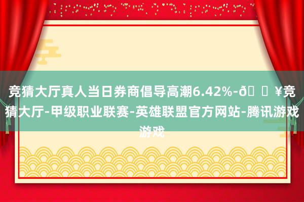 竞猜大厅真人当日券商倡导高潮6.42%-🔥竞猜大厅-甲级职业联赛-英雄联盟官方网站-腾讯游戏