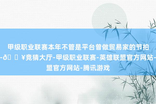 甲级职业联赛本年不管是平台曾做贸易家的节拍皆在加速-🔥竞猜大厅-甲级职业联赛-英雄联盟官方网站-腾讯游戏