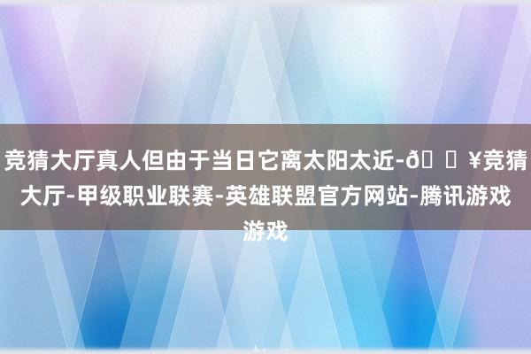 竞猜大厅真人但由于当日它离太阳太近-🔥竞猜大厅-甲级职业联赛-英雄联盟官方网站-腾讯游戏