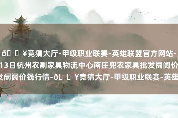 🔥竞猜大厅-甲级职业联赛-英雄联盟官方网站-腾讯游戏2024年10月13日杭州农副家具物流中心南庄兜农家具批发阛阓价钱行情-🔥竞猜大厅-甲级职业联赛-英雄联盟官方网站-腾讯游戏