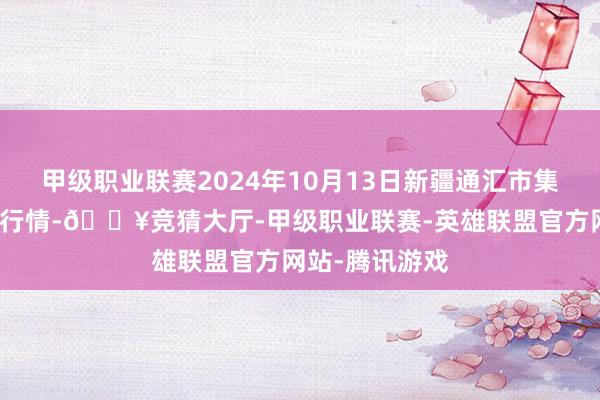 甲级职业联赛2024年10月13日新疆通汇市集有限公司价钱行情-🔥竞猜大厅-甲级职业联赛-英雄联盟官方网站-腾讯游戏