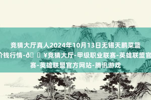 竞猜大厅真人2024年10月13日无锡天鹏菜篮子工程有限公司价钱行情-🔥竞猜大厅-甲级职业联赛-英雄联盟官方网站-腾讯游戏