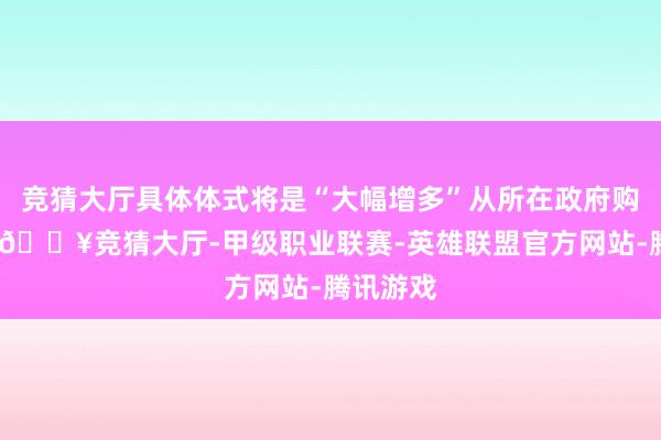 竞猜大厅具体体式将是“大幅增多”从所在政府购买债务-🔥竞猜大厅-甲级职业联赛-英雄联盟官方网站-腾讯游戏