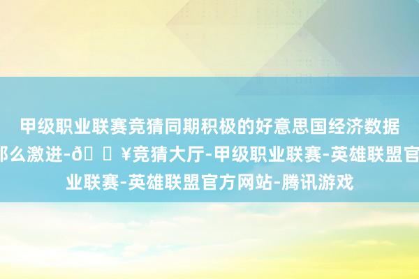 甲级职业联赛竞猜同期积极的好意思国经济数据标明降息周期不那么激进-🔥竞猜大厅-甲级职业联赛-英雄联盟官方网站-腾讯游戏