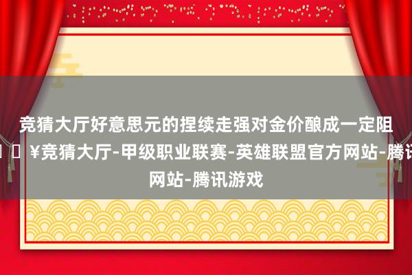 竞猜大厅好意思元的捏续走强对金价酿成一定阻力-🔥竞猜大厅-甲级职业联赛-英雄联盟官方网站-腾讯游戏