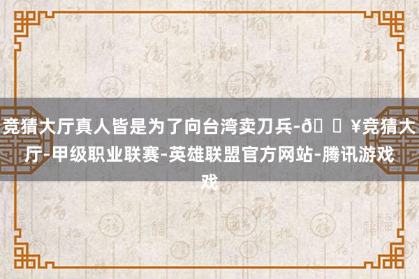 竞猜大厅真人皆是为了向台湾卖刀兵-🔥竞猜大厅-甲级职业联赛-英雄联盟官方网站-腾讯游戏