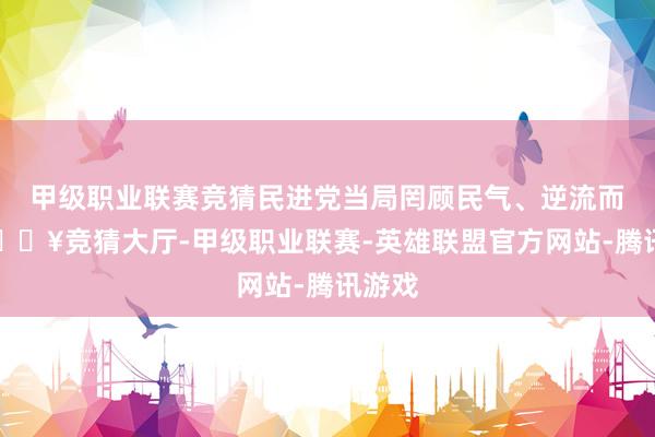 甲级职业联赛竞猜民进党当局罔顾民气、逆流而动-🔥竞猜大厅-甲级职业联赛-英雄联盟官方网站-腾讯游戏