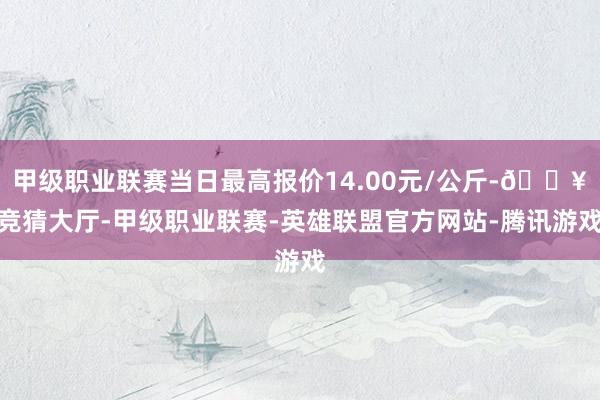 甲级职业联赛当日最高报价14.00元/公斤-🔥竞猜大厅-甲级职业联赛-英雄联盟官方网站-腾讯游戏