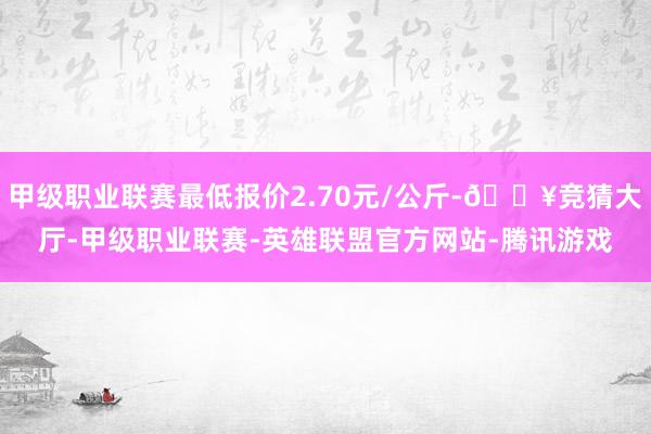 甲级职业联赛最低报价2.70元/公斤-🔥竞猜大厅-甲级职业联赛-英雄联盟官方网站-腾讯游戏