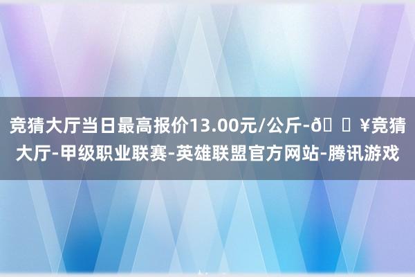 竞猜大厅当日最高报价13.00元/公斤-🔥竞猜大厅-甲级职业联赛-英雄联盟官方网站-腾讯游戏