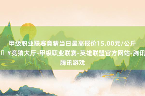 甲级职业联赛竞猜当日最高报价15.00元/公斤-🔥竞猜大厅-甲级职业联赛-英雄联盟官方网站-腾讯游戏