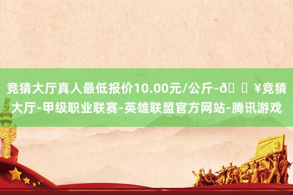 竞猜大厅真人最低报价10.00元/公斤-🔥竞猜大厅-甲级职业联赛-英雄联盟官方网站-腾讯游戏