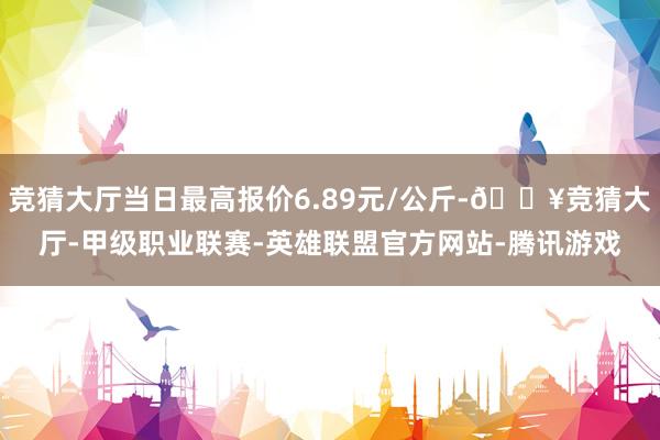 竞猜大厅当日最高报价6.89元/公斤-🔥竞猜大厅-甲级职业联赛-英雄联盟官方网站-腾讯游戏