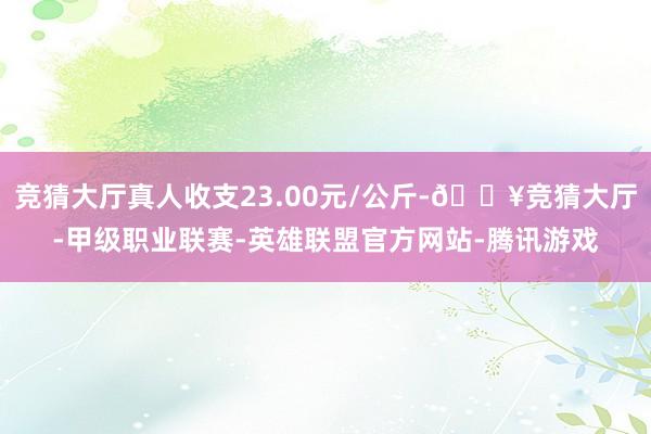 竞猜大厅真人收支23.00元/公斤-🔥竞猜大厅-甲级职业联赛-英雄联盟官方网站-腾讯游戏