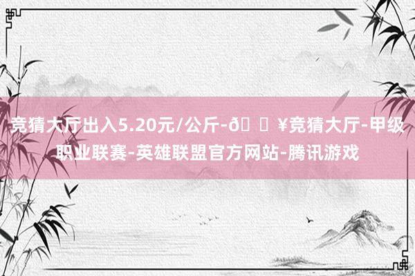 竞猜大厅出入5.20元/公斤-🔥竞猜大厅-甲级职业联赛-英雄联盟官方网站-腾讯游戏