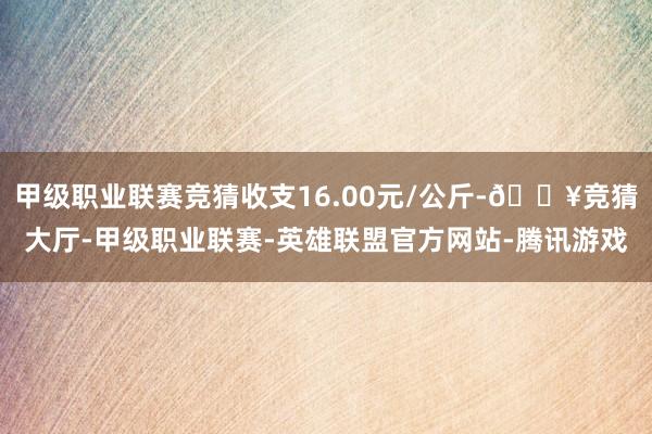 甲级职业联赛竞猜收支16.00元/公斤-🔥竞猜大厅-甲级职业联赛-英雄联盟官方网站-腾讯游戏