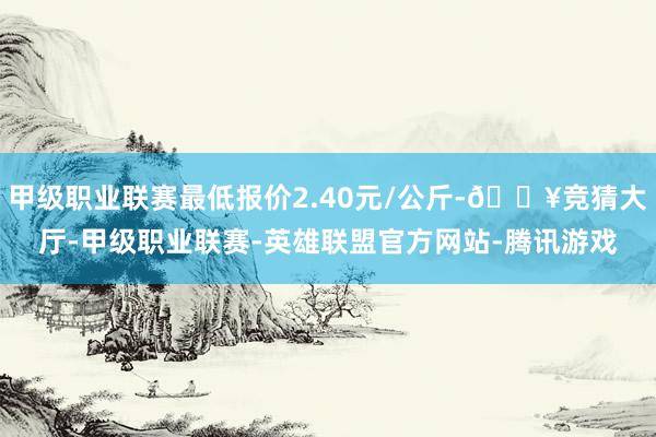 甲级职业联赛最低报价2.40元/公斤-🔥竞猜大厅-甲级职业联赛-英雄联盟官方网站-腾讯游戏