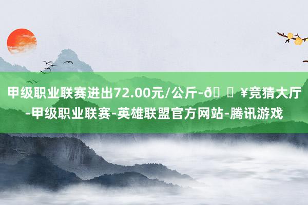 甲级职业联赛进出72.00元/公斤-🔥竞猜大厅-甲级职业联赛-英雄联盟官方网站-腾讯游戏