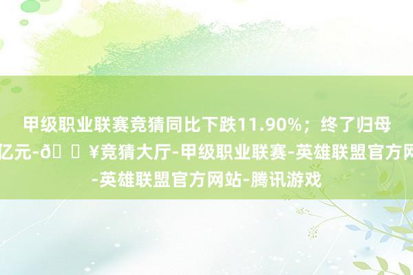 甲级职业联赛竞猜同比下跌11.90%；终了归母净利润-1.88亿元-🔥竞猜大厅-甲级职业联赛-英雄联盟官方网站-腾讯游戏