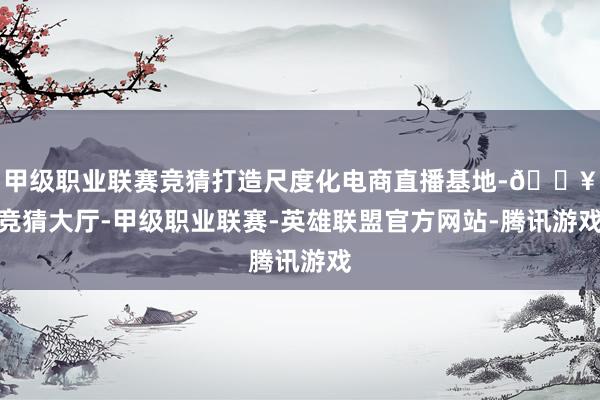 甲级职业联赛竞猜打造尺度化电商直播基地-🔥竞猜大厅-甲级职业联赛-英雄联盟官方网站-腾讯游戏