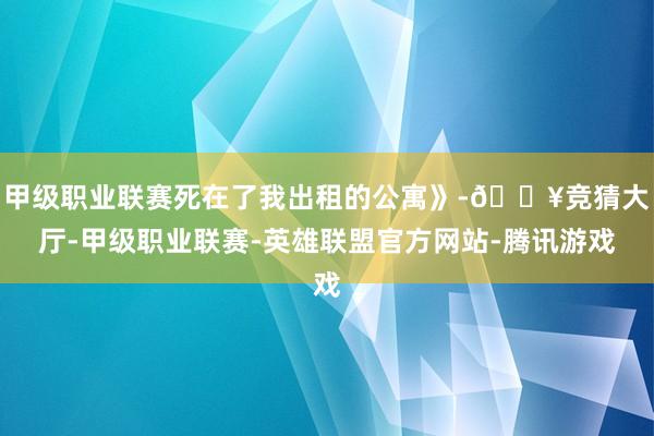 甲级职业联赛死在了我出租的公寓》-🔥竞猜大厅-甲级职业联赛-英雄联盟官方网站-腾讯游戏