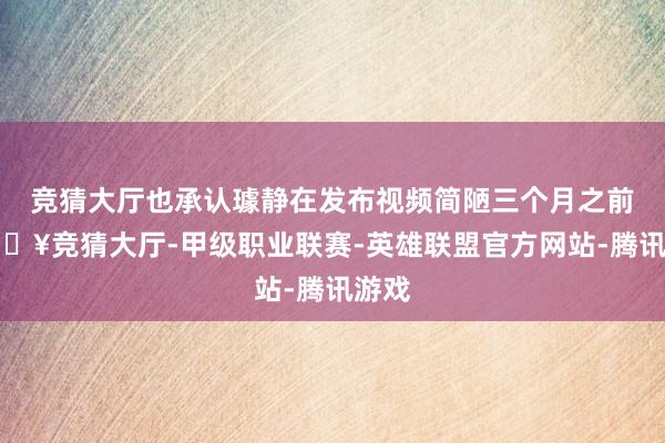 竞猜大厅也承认璩静在发布视频简陋三个月之前-🔥竞猜大厅-甲级职业联赛-英雄联盟官方网站-腾讯游戏