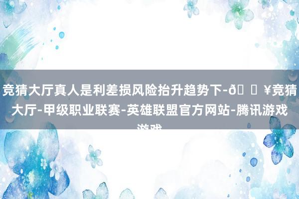 竞猜大厅真人是利差损风险抬升趋势下-🔥竞猜大厅-甲级职业联赛-英雄联盟官方网站-腾讯游戏