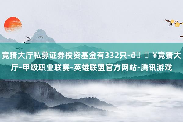 竞猜大厅私募证券投资基金有332只-🔥竞猜大厅-甲级职业联赛-英雄联盟官方网站-腾讯游戏