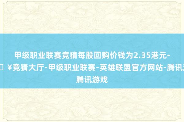 甲级职业联赛竞猜每股回购价钱为2.35港元-🔥竞猜大厅-甲级职业联赛-英雄联盟官方网站-腾讯游戏