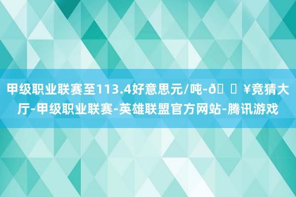 甲级职业联赛至113.4好意思元/吨-🔥竞猜大厅-甲级职业联赛-英雄联盟官方网站-腾讯游戏