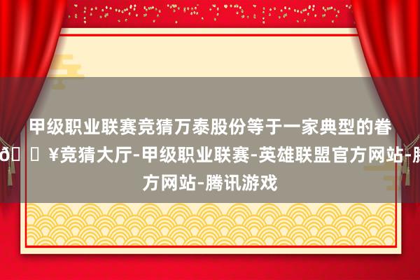 甲级职业联赛竞猜　　万泰股份等于一家典型的眷属企业-🔥竞猜大厅-甲级职业联赛-英雄联盟官方网站-腾讯游戏