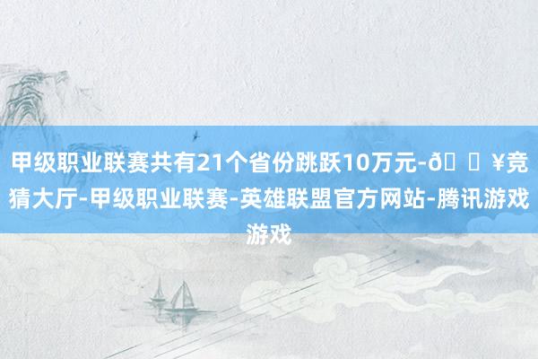 甲级职业联赛共有21个省份跳跃10万元-🔥竞猜大厅-甲级职业联赛-英雄联盟官方网站-腾讯游戏