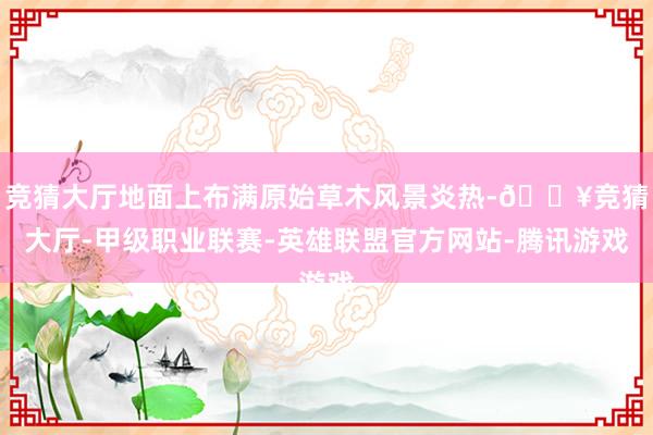 竞猜大厅地面上布满原始草木风景炎热-🔥竞猜大厅-甲级职业联赛-英雄联盟官方网站-腾讯游戏