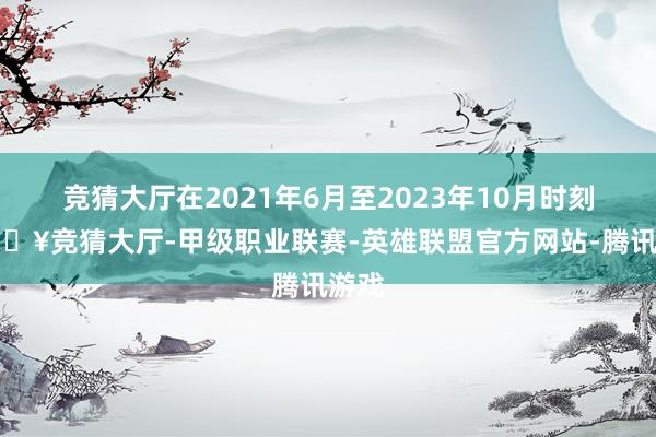 竞猜大厅在2021年6月至2023年10月时刻-🔥竞猜大厅-甲级职业联赛-英雄联盟官方网站-腾讯游戏