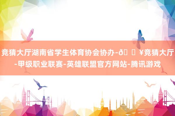 竞猜大厅湖南省学生体育协会协办-🔥竞猜大厅-甲级职业联赛-英雄联盟官方网站-腾讯游戏