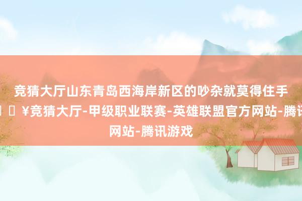 竞猜大厅山东青岛西海岸新区的吵杂就莫得住手过-🔥竞猜大厅-甲级职业联赛-英雄联盟官方网站-腾讯游戏