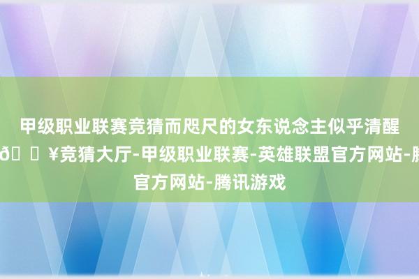 甲级职业联赛竞猜而咫尺的女东说念主似乎清醒了几分-🔥竞猜大厅-甲级职业联赛-英雄联盟官方网站-腾讯游戏